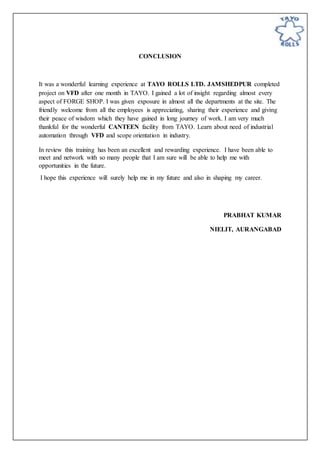CONCLUSION
It was a wonderful learning experience at TAYO ROLLS LTD. JAMSHEDPUR completed
project on VFD after one month in TAYO. I gained a lot of insight regarding almost every
aspect of FORGE SHOP. I was given exposure in almost all the departments at the site. The
friendly welcome from all the employees is appreciating, sharing their experience and giving
their peace of wisdom which they have gained in long journey of work. I am very much
thankful for the wonderful CANTEEN facility from TAYO. Learn about need of industrial
automation through VFD and scope orientation in industry.
In review this training has been an excellent and rewarding experience. I have been able to
meet and network with so many people that I am sure will be able to help me with
opportunities in the future.
I hope this experience will surely help me in my future and also in shaping my career.
PRABHAT KUMAR
NIELIT, AURANGABAD
 