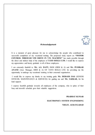 Acknowledgement
It is a moment of great pleasure for me to acknowledge the people who contributed in
successful completion of my vocational training. The proposed study report on “MOTOR
CONTROL THROUGH VFD DRIVE IN VTL MACHINE” has made possible through
the direct and indirect help of the employee of TAYO ROLLS LTD. I would like to express
my appreciation and hearty gratitude to all of those employees.
I am extremely thankful to Mr. A.S. DATT, DGM (HRM & A) and Mr. PUSHKAR
ANAND (Asst. Manager, HRM & A) OF TAYO ROLLS LTD. for providing me the
opportunity to undergo my vocational training in their esteemed organisation.
I would like to express my thanks to my training guide Mr. DEBASIS DAS (SENIOR
OFFICER, MAINTENANCE & SERVICES) for guiding me and Mr. SARKAR, for his
kind support.
I express heartfelt gratitude towards all employees of the company, who in spites of their
busy and stressful schedule gave their valuable suggestions.
PRABHAT KUMAR
ELECTRONICS SYSTEM ENGINEERING
NIELIT, AURANGABAD
 