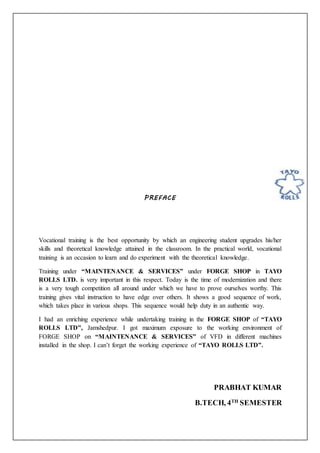 PREFACE
Vocational training is the best opportunity by which an engineering student upgrades his/her
skills and theoretical knowledge attained in the classroom. In the practical world, vocational
training is an occasion to learn and do experiment with the theoretical knowledge.
Training under “MAINTENANCE & SERVICES” under FORGE SHOP in TAYO
ROLLS LTD. is very important in this respect. Today is the time of modernization and there
is a very tough competition all around under which we have to prove ourselves worthy. This
training gives vital instruction to have edge over others. It shows a good sequence of work,
which takes place in various shops. This sequence would help duty in an authentic way.
I had an enriching experience while undertaking training in the FORGE SHOP of “TAYO
ROLLS LTD”, Jamshedpur. I got maximum exposure to the working environment of
FORGE SHOP on “MAINTENANCE & SERVICES” of VFD in different machines
installed in the shop. I can’t forget the working experience of “TAYO ROLLS LTD”.
PRABHAT KUMAR
B.TECH, 4TH
SEMESTER
 