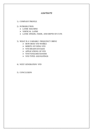 CONTENTS
1) COMPANY PROFILE
2) INTRODUCTION
 LATHE MACHINE
 VERTICAL LATHE
 LATHE SPEEDS, FEEDS, AND DEPTH OF CUTS
3) WHAT IS A VARIABLE FREQUENCY DRIVE
 HOW DOES VFD WORKS
 MERITS OF USING VFD
 VFD DISADVANTAGES
 APPLICATIONS OF VFD
 VFD PANELMECHANISM
 VFD TYPES AND RATINGS
4) NEXT GENERATION VFD
5) CONCLUSION
 