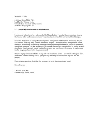 November 2, 2015
J. Michael Skiba, MBA, PhD
Lead Faculty-Criminal Justice
Colorado State University-Global Campus
Michael.skiba@csuglobal.edu
RE: Letter of Recommendation for Megan Rodino
I am honored to be selected as a reference for Ms. Megan Rodino. I have had the opportunity to observe
Ms. Rodino in her academic achievements while attending Colorado State University-Global Campus.
I have had the pleasure of having Megan in my Fraud Management and Prevention class during this past
Fall semester. Typically in my class the students are assigned a multitude of tasks throughout the session,
this forces the student to recognize the immediate duties and responsibilities and to effectively plan ahead
to anticipate tomorrow’s or next weeks work. Megan took charge of her responsibilities by getting her work
done for the class in a timely manner each and every week and was always well prepared for each session
to offer insights and assist other students as needed.
Megan is highly motivated and takes on any task with exceptional results. I feel that she offers great ideas,
and that her academic training will act synergistically in making her successful in any field that she
pursues.
If you have any questions please feel free to contact me at the above numbers or email.
Sincerely yours,
J. Michael Skiba, PhD
Lead Faculty-Criminal Justice
 