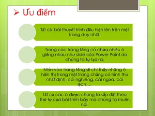  Ưu điểm
Tất cả bài thuyết trình đều hiện lên trên một
trang duy nhất.
Trong các trang tổng có chứa nhiều ô
giống nhau như slide của Power Point do
chúng ta tự tạo ra.
Nhìn vào trang tổng sẽ chỉ thấy những ô
hiển thị trong một trang chẳng có hình thù
nhất định, cái nghiêng, cái ngửa, cái
lệch,…
Tất cả các ô được chúng ta sắp đặt theo
thứ tự của bài trình bày mà chúng ta muốn
nói.
 