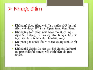  Nhược điểm
 Không gõ được tiếng việt. Tuy nhiên có 3 font gõ
tiếng việt được: PT Sans, Open Sans, Vera Sans.
 Không tùy biến được như Powerpoint, chỉ có 9
style để sử dụng, màu và loại chữ thì hạn chế. Các
tùy biến cho văn bản như: liên kết, xoay,..
 Khi phóng to nhiều lần, việc tạo khung hình sẽ rất
khó
 Không thể chỉnh sửa văn bản khi chỉnh sửa Prezi
trong chế độ full screen với trình biên tập trực
tuyến.
 