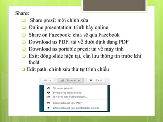Share:
 Share prezi: mời chỉnh sửa
 Online presentation: trình bày online
 Share on Facebook: chia sẽ qua Facebook
 Download as PDF: tải về dưới định dạng PDF
 Download as portable prezi: tải về máy tính
 Exit: đóng slide hiện tại, cần lưu thông tin trước khi
thoát
 Edit path: chỉnh sửa thứ tự trình chiếu
 