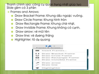 Thanh chỉnh sửa: công cụ quan trọng nhất giúp tọa
Slide gồm có 3 phần
 Frames and Arrows:
 Draw Bracket Frame: Khung dấu ngoặc vuông.
 Draw Circle Frame: Khung hình tròn
 Draw Rectangle Frame: Khung chữ nhật.
 Draw Invisible Frame: Khung không có cạnh.
 Draw arrow: vẽ mũi tên
 Draw line: vẽ đường thẳng
 Highlighter: tô dạ quang
 