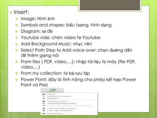  Insert:
 Image: Hình ảnh
 Symbols and shapes: biểu tượng, hình dạng
 Diagram: sơ đồ
 Youtube vide: chèn video từ Youtube
 Add Background Music: nhạc nền
 Select Path Step to Add voice-over: chọn đường dẫn
để thêm giọng nói
 From files ( PDF, video,…): nhập tài liệu từ máy (file PDF,
video,…)
 From my collection: từ bộ sưu tập
 Power Point: đây là tính năng cho phép kết hợp Power
Point và Prez
 