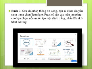  Bước 3: Sau khi nhập thông tin xong, bạn sẽ được chuyển
sang trang chọn Template, Prezi có sẵn các mẫu template
cho bạn chọn, nếu muốn tạo một slide trắng, nhấn Blank >
Start editing:
 