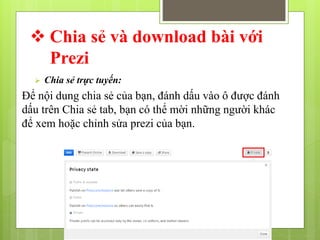  Chia sẻ và download bài với
Prezi
 Chia sẻ trực tuyến:
Để nội dung chia sẻ của bạn, đánh dấu vào ô được đánh
dấu trên Chia sẻ tab, bạn có thể mời những người khác
để xem hoặc chỉnh sửa prezi của bạn.
 