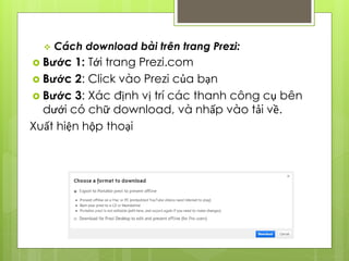  Cách download bài trên trang Prezi:
 Bước 1: Tới trang Prezi.com
 Bước 2: Click vào Prezi của bạn
 Bước 3: Xác định vị trí các thanh công cụ bên
dưới có chữ download, và nhấp vào tải về.
Xuất hiện hộp thoại
 