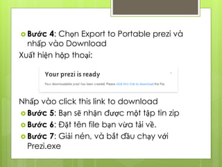  Bước 4: Chọn Export to Portable prezi và
nhấp vào Download
Xuất hiện hộp thoại:
Nhấp vào click this link to download
 Bước 5: Bạn sẽ nhận được một tập tin zip
 Bước 6: Đặt tên file bạn vừa tải về.
 Bước 7: Giải nén, và bắt đầu chạy với
Prezi.exe
 