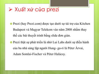  Xuất xứ của prezi
 Prezi (hay Prezi.com) được tạo dưới sự tài trợ của Kitchen
Budapest và Magyar Telekom vào năm 2008 nhằm thay
thế các bài thuyết trình bằng slide đơn giản.
 Prezi thật sự phát triển là nhờ Lui Labs dưới sự điều hành
của ba nhà sáng lập người Hung- ga-ri là Péter Árvai,
Adam Somlai-Fischer và Péter Halácsy.
 