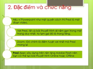 2. Đặc điểm và chức năng
Nếu ví Powerpoint như một quyển sách thì Prezi là một
đoạn video.
Với Prezi, tất cả bài thuyết trình sẽ nằm gọn trong một
trang duy nhất, ta tạm gọi đó là trang tổng.
Zoom– Đó chính là điểm tuyệt vời nhất mà Prezi
mang lại
Prezi được xây dựng trên nền tảng Adobe Flash nên
bạn có thể tạo bài thuyết trình Online hoặc Offline
 