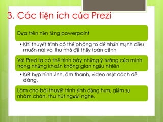 3. Các tiện ích của Prezi
Dựa trên nền tảng powerpoint
• Khi thuyết trình có thể phóng to để nhấn mạnh điều
muốn nói và thu nhỏ để thấy toàn cảnh
Với Prezi ta có thể trình bày những ý tưởng của mình
trong những khoản không gian ngẫu nhiên
• Kết hợp hình ảnh, âm thanh, video một cách dễ
dàng.
Làm cho bài thuyết trình sinh động hơn, giảm sự
nhàm chán, thu hút người nghe.
 