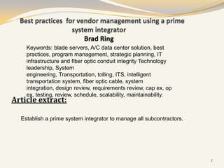 Best practices for vendor management using a prime
                   system integrator
                       Brad Ring
    Keywords: blade servers, A/C data center solution, best
    practices, program management, strategic planning, IT
    infrastructure and fiber optic conduit integrity Technology
    leadership, System
    engineering, Transportation, tolling, ITS, intelligent
    transportation system, fiber optic cable, system
    integration, design review, requirements review, cap ex, op
    ex, testing, review, schedule, scalability, maintainability.
Article extract:

  Establish a prime system integrator to manage all subcontractors.




                                                                      1
 