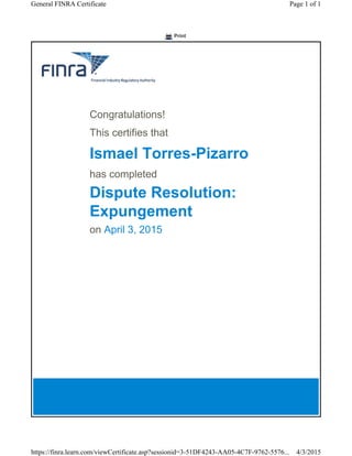Print
Congratulations!
This certifies that
Ismael Torres-Pizarro
has completed
Dispute Resolution:
Expungement
on April 3, 2015
Page 1 of 1General FINRA Certificate
4/3/2015https://finra.learn.com/viewCertificate.asp?sessionid=3-51DF4243-AA05-4C7F-9762-5576...
 