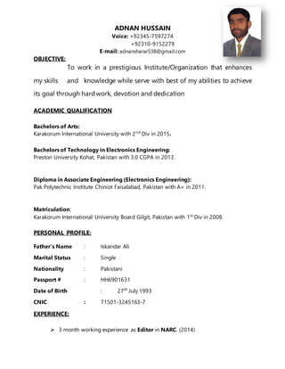 ADNAN HUSSAIN
Voice: +92345-7597274
+92310-9152279
E-mail: adnansharar538@gmail.com
OBJECTIVE:
To work in a prestigious Institute/Organization that enhances
my skills and knowledge while serve with best of my abilities to achieve
its goal through hardwork, devotion and dedication
ACADEMIC QUALIFICATION
Bachelors of Arts:
Karakorum International University with 2nd
Div in 2015.
Bachelors of Technology in Electronics Engineering:
Preston University Kohat, Pakistan with 3.0 CGPA in 2013.
Diploma in Associate Engineering (Electronics Engineering):
Pak Polytechnic Institute Chiniot Faisalabad, Pakistan with A+ in 2011.
Matriculation:
Karakorum International University Board Gilgit, Pakistan with 1st
Div in 2008.
PERSONAL PROFILE:
Father’s Name : Iskandar Ali
Marital Status : Single
Nationality : Pakistani
Passport # : HH6901631
Date of Birth : 27th
July 1993
CNIC : 71501-3245163-7
EXPERIENCE:
 3 month working experience as Editor in NARC. (2014)
 