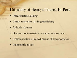 Difficulty of Being a Tourist In Peru
• Infrastructure lacking
• Crime, terrorism, & drug trafficking
• Altitude sickness
• Disease: contamination, mosquito-borne, etc.
• Unlicensed taxis, limited means of transportation
• Inauthentic goods
 