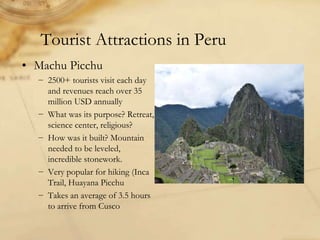 Tourist Attractions in Peru
• Machu Picchu
− 2500+ tourists visit each day
and revenues reach over 35
million USD annually
− What was its purpose? Retreat,
science center, religious?
− How was it built? Mountain
needed to be leveled,
incredible stonework.
− Very popular for hiking (Inca
Trail, Huayana Picchu
− Takes an average of 3.5 hours
to arrive from Cusco
 