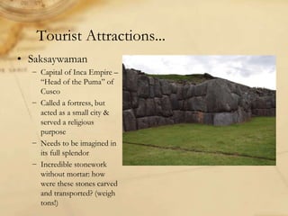 Tourist Attractions...
• Saksaywaman
− Capital of Inca Empire –
“Head of the Puma” of
Cusco
− Called a fortress, but
acted as a small city &
served a religious
purpose
− Needs to be imagined in
its full splendor
− Incredible stonework
without mortar: how
were these stones carved
and transported? (weigh
tons!)
 