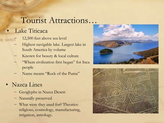 Tourist Attractions…
• Lake Titicaca
− 12,500 feet above sea level
− Highest navigable lake. Largest lake in
South America by volume
− Known for beauty & local culture
− “Where civilization first began” for Inca
people
− Name means “Rock of the Puma”
• Nazca Lines
− Geoglyphs in Nazca Desert
− Naturally preserved
− What were they used for? Theories:
religious, cosmology, manufacturing,
irrigation, astrology.
 