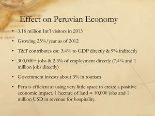 Effect on Peruvian Economy
• 3.16 million Int’l visitors in 2013
• Growing 25%/year as of 2012
• T&T contributes est. 3.4% to GDP directly & 9% indirectly
• 300,000+ jobs & 2.3% of employment directly (7.4% and 1
million jobs directly)
• Government invests about 3% in tourism
• Peru is efficient at using very little space to create a positive
economic impact. 1 hectare of land = 10,000 jobs and 1
million USD in revenue for hospitality.
 