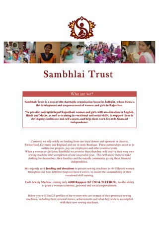   	
  
	
  	
  
Sambhlai Trust
Who are we?
Sambhali Trust is a non-profit charitable organisation based in Jodhpur, whose focus is
the development and empowerment of women and girls in Rajasthan.
We provide underprivileged Rajasthani women and girls with an education in English,
Hindi and Maths, as well as training in vocational and social skills, to support them in
developing confidence and self-esteem, and help them work towards financial
independence.
Currently we rely solely on funding from our loyal donors and sponsors in Austria,
Switzerland, Germany and England and our in store Boutique. These partnerships assist us to
sustain our projects, pay our employees and other essential costs.
When a woman or girl joins Sambhlai we promise them that they will receive their very own
sewing machine after completion of one successful year. This will allow them to make
clothing for themselves, their families and the outside community giving them financial
independence.
We urgently seek funding and donations to present sewing machines to 40 different women
throughout our four different Empowerment Centres, to ensure the sustainability of their
vocational skill training.
Each Sewing Machine, costing only 4,000 Ruppees (65 USD & 50 EUROS), has the ability
to grant a woman economic, personal and social empowerment.
Below you will find 25 profiles of the women who are in need of their promised sewing
machines; including their personal stories, achievements and what they wish to accomplish
with their new sewing machines.
 