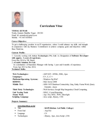 Curriculum Vitae
VISHAL KUMAR
Noida, Gautam Buddha Nagar- 201301
Email Id: arynadevi@gmail.com
Mobile: +91-8471054845
Career Objective:
To get a challenging position in an IT organization, where I could enhance my skills and strength
in conjunction with my Business Commitment to achieve company goals and objectives within
Base TimeLine.
Current Profile:
1. Currently working with Arisco Technologies Pvt. Ltd. As Designation of Software Developer
with approx. 1 years of experience.
From Dec 2014 to Till Dated.
2. eCentric Solution Pvt Ltd.
As a destination of Operation Manager with having 1 year and 6 months of experience.
From Apr 2013 to Dec 2014.
Technical Skills:
Web Technologies: : ASP.NET , HTML, XML, Ajax
Languages: : C# , C, C++
Platforms/Operating Systems: : Windows Xp,Win7
RDBMS: : SQL Server 2008
Middle Tier: : ADO .NETDatabase Connectivity, Linq, Entity Frame Work, Query
Extender , Jason
Third Party Technologies : Web Services, Google Map Integration, Cloud Computing,
Unit Testing Tools : SDLC, Crystal Reporting
Frame Work : Asp .Net, MVC, WPF, Silverlight
Scripting Language : Java script, JQuery, CSS
Projects Summary:
www.klpcollege.ac.in/
 Title : KLPC(Kishan Lal Public College)
 Front End : Asp.Net
 Language : C#
 Technologies : JQuery, Ajax ,Java Script ,CSS
 