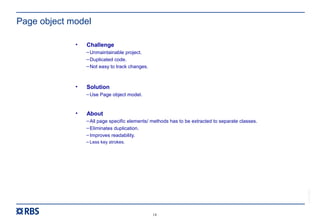 14
RBS54273
Page object model
• Challenge
–Unmaintainable project.
–Duplicated code.
–Not easy to track changes.
• Solution
–Use Page object model.
• About
–All page specific elements/ methods has to be extracted to separate classes.
–Eliminates duplication.
–Improves readability.
– Less key strokes.
 