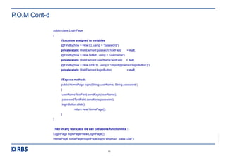 15
RBS54273
P.O.M Cont-d
public class LoginPage
{
//Locators assigned to variables
@FindBy(how = How.ID, using = “password")
private static WebElement passwordTextField = null;
@FindBy(how = How.NAME, using = “username")
private static WebElement userNameTextField = null;
@FindBy(how = How.XPATH, using = "//input[@name=‘loginButton’]")
private static WebElement loginButton = null;
//Expose methods
public HomePage login(String userName, String password )
{
userNameTextField.sendKeys(userName);
passwordTextField.sendKeys(password);
loginButton.click();
return new HomePage();
}
}
Then in any test class we can call above function like :
LoginPage loginPage=new LoginPage();
HomePage homePage=loginPage.login(“singmaz”,”pass123#”);
 