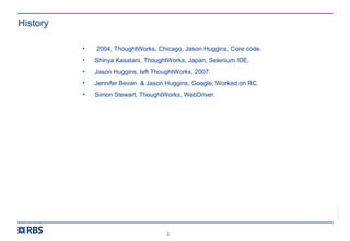 2
RBS54273
History
• 2004, ThoughtWorks, Chicago, Jason Huggins, Core code.
• Shinya Kasatani, ThoughtWorks, Japan, Selenium IDE.
• Jason Huggins, left ThoughtWorks, 2007.
• Jennifer Bevan & Jason Huggins, Google, Worked on RC.
• Simon Stewart, ThoughtWorks, WebDriver.
 