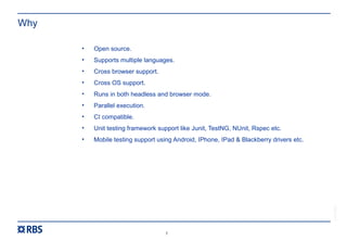 5
RBS54273
Why
• Open source.
• Supports multiple languages.
• Cross browser support.
• Cross OS support.
• Runs in both headless and browser mode.
• Parallel execution.
• CI compatible.
• Unit testing framework support like Junit, TestNG, NUnit, Rspec etc.
• Mobile testing support using Android, IPhone, IPad & Blackberry drivers etc.
 