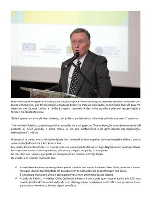O ex-ministro de Relações Exteriores, Luiz Felipe Lampreia falou sobre alguns possíveis acordos comerciais com
blocos econômicos, que favoreceriam a produção brasileira. Para o embaixador, os principais alvos do governo
deveriam ser Estados Unidos e União Europeia. Lampreia é descrente quanto à possível reorganização e
fortalecimento do Mercosul.
“Hoje é apenas um área de livre comércio, com práticas protecionistas adotadas por todos os países”, apontou.
O ex-ministrofoi críticoquantoàs políticasadotadas no atual governo: “houve elevação de tarifa em mais de 100
produtos e, nesse período, o Brasil tornou-se um país protecionista e de difícil acordo nas negociações
internacionais”, criticou.
O Mercosul se tornou muitomaisideológico e nãocomercial. AdicionoupaísescomoVenezuelae Bolívia o que dá
uma conotação Populista e Anti Americana.
ApesardosEstados Unidos terem muitas barreiras, a maior parte delas é no Agro Negócio e um ponto positivo a
favor dos americanos é a transparência, com eles é simples: Ou pode, ou não pode.
Ao contrário dos Europeu que gosta de manipulações e cozinhar em fogo baixo.
Os acordos em curso no momento são:
 AcordoTransPacífico – que englobaospaísesda Bacia do OceanoPacífico – Peru,Chile,Austráliae outros,
mas que não nos traz liberdade de atuação além da nossa posição geográfica que não ajuda.
É um acordo muito bem visto e aceito pelo Presidente americano Barack Obama
 Acordo do Pacífico – México, Chile, Colômbia e Peru – é um acordo que reduz as tarifas em 92%, mas
devidoàPolíticaProtecionistaadotadapeloúltimogoverno brasileiro,é muitodifícil que possamos tomar
parte como membro ou termos algum benefício.
 