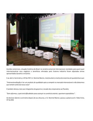 Acordos comerciais, situação histórica do Brasil no cenário comercial internacional, novidades para quem quer
internacionalizar seus negócios e benefícios ofertados pelo Sistema Indústria foram objetodos temas
apresentados durante o encontro.
E ao abriro Seminário,oVPda FIEP, Sr. Rommel Barion, mostroubemomotivode estarmosali quandodisse que:
“Internacionalização é ter um produto de qualidade apto a competir no mercado internacional e não deixarmos
que tomem conta da nossa casa”.
E também deixou claro aos integrantes do governo o recado dos empresários ao Planalto:
“Sem reformas, o país terá dificuldades para avançar no comércio exterior, apontam especialistas”.
Ao declarar aberto o seminário depois do seu discurso, o Sr. Rommel Barion, passou a palavra ao Sr. Fábio Faria,
VP da AEB.
 