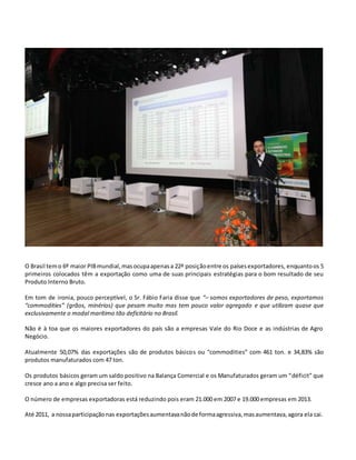 O Brasil temo 6º maior PIBmundial,masocupaapenasa 22ª posiçãoentre os paísesexportadores, enquantoos 5
primeiros colocados têm a exportação como uma de suas principais estratégias para o bom resultado de seu
Produto Interno Bruto.
Em tom de ironia, pouco perceptível, o Sr. Fábio Faria disse que “– somos exportadores de peso, exportamos
“commodities” (grãos, minérios) que pesam muito mas tem pouco valor agregado e que utilizam quase que
exclusivamente o modal marítimo tão deficitário no Brasil.
Não é à toa que os maiores exportadores do país são a empresas Vale do Rio Doce e as indústrias de Agro
Negócio.
Atualmente 50,07% das exportações são de produtos básicos ou “commodities” com 461 ton. e 34,83% são
produtos manufaturados com 47 ton.
Os produtos básicos geram um saldo positivo na Balança Comercial e os Manufaturados geram um “déficit” que
cresce ano a ano e algo precisa ser feito.
O número de empresas exportadoras está reduzindo pois eram 21.000 em 2007 e 19.000 empresas em 2013.
Até 2011, a nossaparticipaçãonas exportaçõesaumentavanãode formaagressiva,masaumentava,agora ela cai.
 