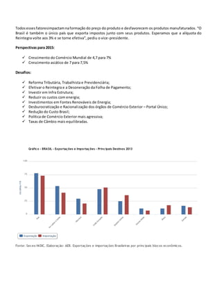 Todos essesfatoresimpactamnaformação do preço do produto e desfavorecem os produtos manufaturados. “O
Brasil é também o único país que exporta impostos junto com seus produtos. Esperamos que a alíquota do
Reintegra volte aos 3% e se torne efetiva”, pediu o vice-presidente.
Perspectivas para 2015:
 Crescimento do Comércio Mundial de 4,7 para 7%
 Crescimento asiático de 7 para 7,5%
Desafios:
 Reforma Tributária, Trabalhista e Previdenciária;
 Efetivar o Reintegra e a Desoneração da Folha de Pagamento;
 Investir em Infra Estrutura;
 Reduzir os custos com energia;
 Investimentos em Fontes Renováveis de Energia;
 Desburocratização e Racionalização dos órgãos de Comércio Exterior – Portal Único;
 Redução do Custo Brasil;
 Política de Comércio Exterior mais agressiva;
 Taxas de Câmbio mais equilibradas.
Gráfico - BRASIL - Exportações e Importações - Principais Destinos 2013
Fonte: Secex/MDIC. Elaboração: AEB. Exportações e importações Brasileiras por principais blocos econômicos.
 