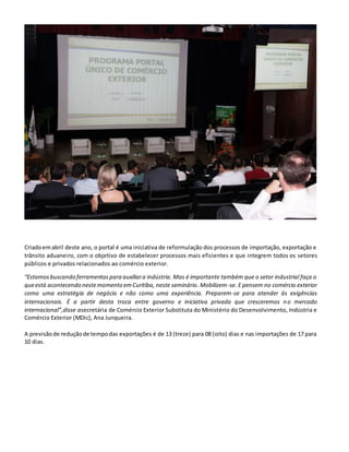 Criadoemabril deste ano, o portal é uma iniciativa de reformulação dos processos de importação, exportação e
trânsito aduaneiro, com o objetivo de estabelecer processos mais eficientes e que integrem todos os setores
públicos e privados relacionados ao comércio exterior.
“Estamosbuscando ferramentaspara auxiliara indústria. Mas é importante também que o setor industrial faça o
queestá acontecendo nestemomento emCuritiba, neste seminário. Mobilizem-se. E pensem no comércio exterior
como uma estratégia de negócio e não como uma experiência. Preparem-se para atender às exigências
internacionais. É a partir desta troca entre governo e iniciativa privada que cresceremos no mercado
internacional”,disse asecretária de Comércio Exterior Substituta do Ministério do Desenvolvimento, Indústria e
Comércio Exterior (MDic), Ana Junqueira.
A previsãode reduçãode tempodas exportações é de 13 (treze) para 08 (oito) dias e nas importações de 17 para
10 dias.
 
