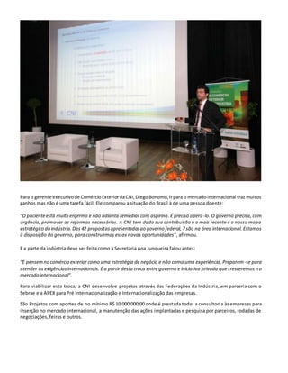 Para o gerente executivode ComércioExteriordaCNI,DiegoBonomo,irpara o mercadointernacional traz muitos
ganhos mas não é uma tarefa fácil. Ele comparou a situação do Brasil à de uma pessoa doente:
“O pacienteestá muito enfermo e não adianta remediar com aspirina. É preciso operá-lo. O governo precisa, com
urgência, promover as reformas necessárias. A CNI tem dado sua contribuição e a mais recente é o nosso mapa
estratégico da indústria.Das 42 propostasapresentadasao governo federal, 7 são na área internacional. Estamos
à disposição do governo, para construirmos essas novas oportunidades”, afirmou.
E a parte da indústria deve ser feita como a Secretária Ana Junqueira falou antes:
“E pensemno comércio exterior como uma estratégia de negócio e não como uma experiência. Preparem-se para
atender às exigências internacionais. É a partir desta troca entre governo e iniciativa privada que cresceremos no
mercado internacional”.
Para viabilizar esta troca, a CNI desenvolve projetos através das Federações da Indústria, em parceria com o
Sebrae e a APEX para Pré Internacionalização e Internacionalização das empresas.
São Projetos com aportes de no mínimo R$ 10.000.000,00 onde é prestada todas a consultoria às empresas para
inserção no mercado internacional, a manutenção das ações implantadas e pesquisa por parceiros, rodadas de
negociações, feiras e outros.
 