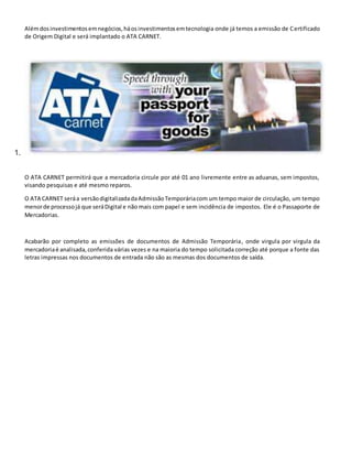 Alémdosinvestimentosemnegócios,háosinvestimentosemtecnologia onde já temos a emissão de Certificado
de Origem Digital e será implantado o ATA CARNET.
1.
O ATA CARNET permitirá que a mercadoria circule por até 01 ano livremente entre as aduanas, sem impostos,
visando pesquisas e até mesmo reparos.
O ATA CARNET seráa versãodigitalizadadaAdmissãoTemporáriacom um tempo maior de circulação, um tempo
menorde processojá que seráDigital e não mais com papel e sem incidência de impostos. Ele é o Passaporte de
Mercadorias.
Acabarão por completo as emissões de documentos de Admissão Temporária, onde virgula por virgula da
mercadoriaé analisada,conferida várias vezes e na maioria do tempo solicitada correção até porque a fonte das
letras impressas nos documentos de entrada não são as mesmas dos documentos de saída.
 