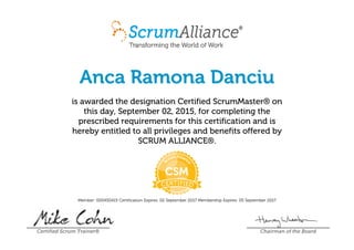 Anca Ramona Danciu
is awarded the designation Certified ScrumMaster® on
this day, September 02, 2015, for completing the
prescribed requirements for this certification and is
hereby entitled to all privileges and benefits offered by
SCRUM ALLIANCE®.
Member: 000450415 Certification Expires: 02 September 2017 Membership Expires: 05 September 2017
Certified Scrum Trainer® Chairman of the Board
 