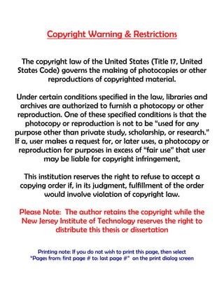 Copyright Warning & Restrictions
The copyright law of the United States (Title 17, United
States Code) governs the making of photocopies or other
reproductions of copyrighted material.
Under certain conditions specified in the law, libraries and
archives are authorized to furnish a photocopy or other
reproduction. One of these specified conditions is that the
photocopy or reproduction is not to be “used for any
purpose other than private study, scholarship, or research.”
If a, user makes a request for, or later uses, a photocopy or
reproduction for purposes in excess of “fair use” that user
may be liable for copyright infringement,
This institution reserves the right to refuse to accept a
copying order if, in its judgment, fulfillment of the order
would involve violation of copyright law.
Please Note: The author retains the copyright while the
New Jersey Institute of Technology reserves the right to
distribute this thesis or dissertation
Printing note: If you do not wish to print this page, then select
“Pages from: first page # to: last page #” on the print dialog screen
 