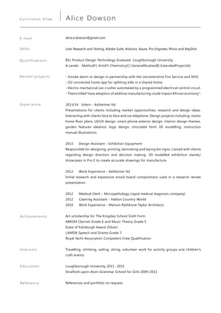 alice.e.dowson@gmail.com
User Research and Testing, Adobe Suite, Arduino, Axure, Pro Engineer, Rhino and KeyShot
BSc Product Design Technology Graduate Loughborough University
A Levels - Maths(A*) Art(A*) Chemistry(C) GeneralStudies(B) ExtendedProject(A)
- Smoke alarm re-design in partnership with the Leicestershire Fire Service and NHS.
- O2 connected home app for splitting bills in a shared home.
- Electro-mechanical can crusher automated by a programmed electrical control circuit.
- Thesis titled“How adoption of additive manufacturing could impact African economy”.
2013/14 Intern - Astheimer ltd
Presentations for clients including market opportunities, research and design ideas.
Interacting with clients face to face and via telephone. Design projects including; motor
home floor plans, UI/UX design, smart phone exterior design, interior design themes,
garden features ideation, logo design, chocolate form 3D modelling, instruction
manual illustrations.
2013 	 Design Assistant - Exhibition Equipment
Responsible for designing, printing, laminating and laying 6m signs. Liaised with clients
regarding design direction and decision making. 3D modelled exhibition stands/
showcases in Pro E to create accurate drawings for manufacture.
2012 	 Work Experience - Astheimer ltd
Initial research and expressive mood board compositions used in a research review
presentation.
2012 	 Medical Clerk – Micropathology (rapid medical diagnosis company)
2012 	 Catering Assistant - Hatton Country World
2010 	 Work Experience - Marson Rathbone Taylor Architects
Art scholarship for The Kingsley School Sixth Form
ABRSM Clarinet Grade 6 and Music Theory Grade 5
Duke of Edinburgh Award (Silver)
LAMDA Speech and Drama Grade 7
Royal Yacht Association Competent Crew Qualification
Travelling, climbing, sailing, skiing, volunteer work for activity groups and children’s
craft events.
Loughborough University 2011- 2015
Stratford-upon-Avon Grammar School for Girls 2009-2011
References and portfolio on request.
Qualifications
Achievements
Experience
Interests
Education
Reference
E-mail
Skills
Curriculum Vitae Alice Dowson
Recent projects
 