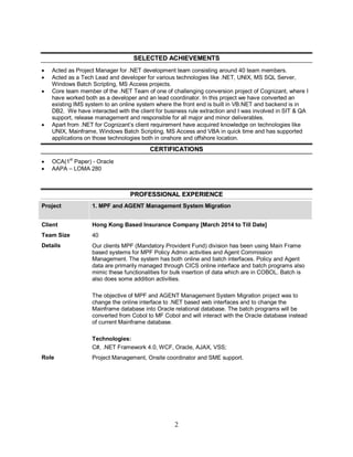 2
SSEELLEECCTTEEDD AACCHHIIEEVVEEMMEENNTTSS
 Acted as Project Manager for .NET development team consisting around 40 team members.
 Acted as a Tech Lead and developer for various technologies like .NET, UNIX, MS SQL Server,
Windows Batch Scripting, MS Access projects.
 Core team member of the .NET Team of one of challenging conversion project of Cognizant, where I
have worked both as a developer and an lead coordinator. In this project we have converted an
existing IMS system to an online system where the front end is built in VB.NET and backend is in
DB2. We have interacted with the client for business rule extraction and I was involved in SIT & QA
support, release management and responsible for all major and minor deliverables.
 Apart from .NET for Cognizant’s client requirement have acquired knowledge on technologies like
UNIX, Mainframe, Windows Batch Scripting, MS Access and VBA in quick time and has supported
applications on those technologies both in onshore and offshore location.
CCEERRTTIIFFIICCAATTIIOONNSS
 OCA(1
st
Paper) - Oracle
 AAPA – LOMA 280
PPRROOFFEESSSSIIOONNAALL EEXXPPEERRIIEENNCCEE
Project 1. MPF and AGENT Management System Migration
Client Hong Kong Based Insurance Company [March 2014 to Till Date]
Team Size 40
Details Our clients MPF (Mandatory Provident Fund) division has been using Main Frame
based systems for MPF Policy Admin activities and Agent Commission
Management. The system has both online and batch interfaces. Policy and Agent
data are primarily managed through CICS online interface and batch programs also
mimic these functionalities for bulk insertion of data which are in COBOL. Batch is
also does some addition activities.
The objective of MPF and AGENT Management System Migration project was to
change the online interface to .NET based web interfaces and to change the
Mainframe database into Oracle relational database. The batch programs will be
converted from Cobol to MF Cobol and will interact with the Oracle database instead
of current Mainframe database.
Technologies:
C#, .NET Framework 4.0, WCF, Oracle, AJAX, VSS;
Role Project Management, Onsite coordinator and SME support.
 