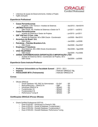  Liderança de equipe de Desenvolvimento, Análise e Projeto
 Inglês avançado
Experiência Profissional
 Casas Pernambucanas
o Projetista, Líder Técnico e Analista de Sistemas - dez/2012 – Abril/2016
 JBCRED Financeira
o DBA Oracle, AD, Analista de Sistemas e Gestor de TI - jun/2011 – out/2012
 Casas Pernambucanas
o Analista de Sistemas e Gestor de Projetos - jun/2010 – jun/2011
 EBF VAZ Ind. E Com. Ltda
o Analista de Sistemas, AD e DBA Oracle - Coordenador - Jul/2008 – Mar/2010
 Accenture do Brasil S.A.
o DBA Oracle - Jan/2008 – Jul/2008
 Petrobras – Petróleo Brasileiro S.A.
o DBA Oracle - Set/2006 – Dez/2007
 Emphasys IT Solutions
o Anal.Sistemas, AD e DBA Oracle (Coordenador) - Mar/2006 – Ago/2006
 VIVO TELEFONIA
o DBA Oracle - Set/2005 – Fev/2006
 SONDA SUPERMERCADOS EXPORTAÇÃO E IMPORTAÇÃO LTDA
o Analista de Sistemas Sênior, Coordenador de Projetos, AD e
DBA Oracle - Set/2004 – Jul/2005
Experiência Como Instrutor/Professor
 Professor Universitário na Faculdade Sumaré : 2010 – 2011
 Impacta : Instrutor ORACLE 10g.
 FACULDADE IBTA (Treinamento) : Instrutor ORACLE 9i.
Cursos
 Oficiais ORACLE
o Oracle Database 10G: RAC for Administrator - En-Sof - SP
o Backup/Recovery – ORACLE 9i - G&P - SP
o Introdução ORACLE 9i - SENAC - SP
o Fundamentals I 9i - SENAC - SP
o Fundamentals II 9i - SENAC - SP
o Performance Tuning 9i - SENAC - SP
Certificações ORACLE (Provas Oficiais)
 Oracle Certified Professional (OCP 9i)
o Exam #1Z0-007 - Introduction to Oracle 9i: SQL
o Exam #1Z0-031 - Oracle 9i Database: Fundamentals I
o Exam #1Z0-032 - Oracle9i Database: Fundamentals II
o Exam #1Z0-033 - Oracle9i Database: Performance Tuning.
 