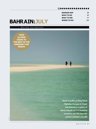 BAHRAIN:JULY
G U L F L I F E 8 7
YOUR
16-PAGE
GUIDE TO
THE BEST OF THE
KINGDOM THIS
MONTH
BAHRAIN MAP 88
WHAT TO DO 89
WHAT TO SEE 97
WHERE TO EAT 106
E D I T E D B Y M E L I S S A V A N M A A S D Y K
REUTERS
Stuck in traffic on King Faisal
Highway, itʼs easy to forget
that Bahrain is a nation of
desert islands set in a beautiful
turquoise sea. We have the
perfect antidote: see p89
 