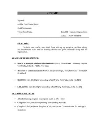 RESUME
Rajesh.R
44/18a, Gorri Mettu Street,
East Chinthamani,
Trichy,TamilNadu. Email Id: r.rajeshksy@gmail.com
Mobile : 91-8940695645
OBJECTIVE:
To build a successful career in all fields utilizing my analytical, problem solving
and interpersonal skills and fast learning abilities and grow constantly along with the
organization.
ACADEMIC PERFORMANCE:
• Master of Business Administration in Finance (2013) from SASTRA University, Tanjore,
Tamilnadu , India (6.17 CGPA First Class)
• Bachelor of Commerce (2011) from St. Joseph’s College,Trichy,Tamilnadu , India (60%
First Class)
• HSC (2008) from E.R. Higher secondary school Trichy, Tamilnadu, India. (72.41%)
• S.S.L.C (2006) from E.R. Higher secondary school Trichy, Tamilnadu, India. (62.6%)
TRAINING & PROJECTS
• Attended training program on company audits in SJC Trichy.
• Completed final year auditing training from Leading Auditors
• Completed final project on Adoption of Information and Communication Technology in
institutions
 