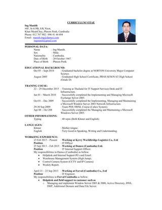 CURRICULUM VITAE
Ing Manith
#6F, St 619B, S/K Nirot,
Khan MeanChey, Phnom Penh, Cambodia
Phone: 012 767 902 / 096 41 44 494
Email: manith.ing@damco.com
ingmanit@gmail.com
PERSONAL DATA:
Name : Ing Manith.
Sex : Male.
Nationality : Cambodia.
Date of Birth : 28 October 1987.
Place of Birth : Phnom Penh.
EDUCATIONAL BACKGROUND:
Oct 05 – Sept 2010 : Graduated bachelor degree at NORTON University Major Computer
Science.
August 2005 : Graduated High School Certificate, PRAS SESOVAT High School
(Grade D)
TRANING COUSE:
22 – 29 December 2015 : Training at Thailand for IT Support Services Desk and IT
Infrastructure.
Jan 01 – March 2010 : Successfully completed the Implementing and Managing Microsoft
Exchange Server 2003.
Oct 01 – Dec 2009 : Successfully completed the Implementing, Managing and Maintaining
a Microsoft Window Server 2003 Network Infrastructure.
29-30 Sep 2009 : Team POS 300XL Course (Caltex System).
Apr 08 – Oct 208 : Successfully completed the Managing and Maintaining a Microsoft
Windows Server 2003.
OTHER IMFORMATIONS:
Typing : 40 wpm (Both Khmer and English)
LANGUAGES:
Khmer : Mother tongue.
English : Very Good in Speaking, Writing and Understanding.
WORKIING EXPERIENCE:
15 Feb 2015 – Present : Working at Kerry Worldbridge Logistics Co., Ltd
Position : IT Officer
25 Sep 2013 – Feb 2015 : Working at Damco (Cambodia) Ltd.
Position : IT Internal Support Officer.
My responsibilities in Damco (Cambodia) as bellow:
 Helpdesk and Internal Support PCs and Email.
 Warehouse Management System (High Jump).
 Control Camera System (CCTV and IP Camera)
 Weekly Report.
April 11 – 23 Sep 2013 : Working at Forval (Cambodia) Co., Ltd
Position : IT Engineer.
My responsibilities in Forval Cambodia as bellow:
 Helpdesk and field support to customer such as
o Managing and implement Window Server 2003 & 2008, Active Directory, DNS,
DHP, Additional Domain and Data File Server.
 