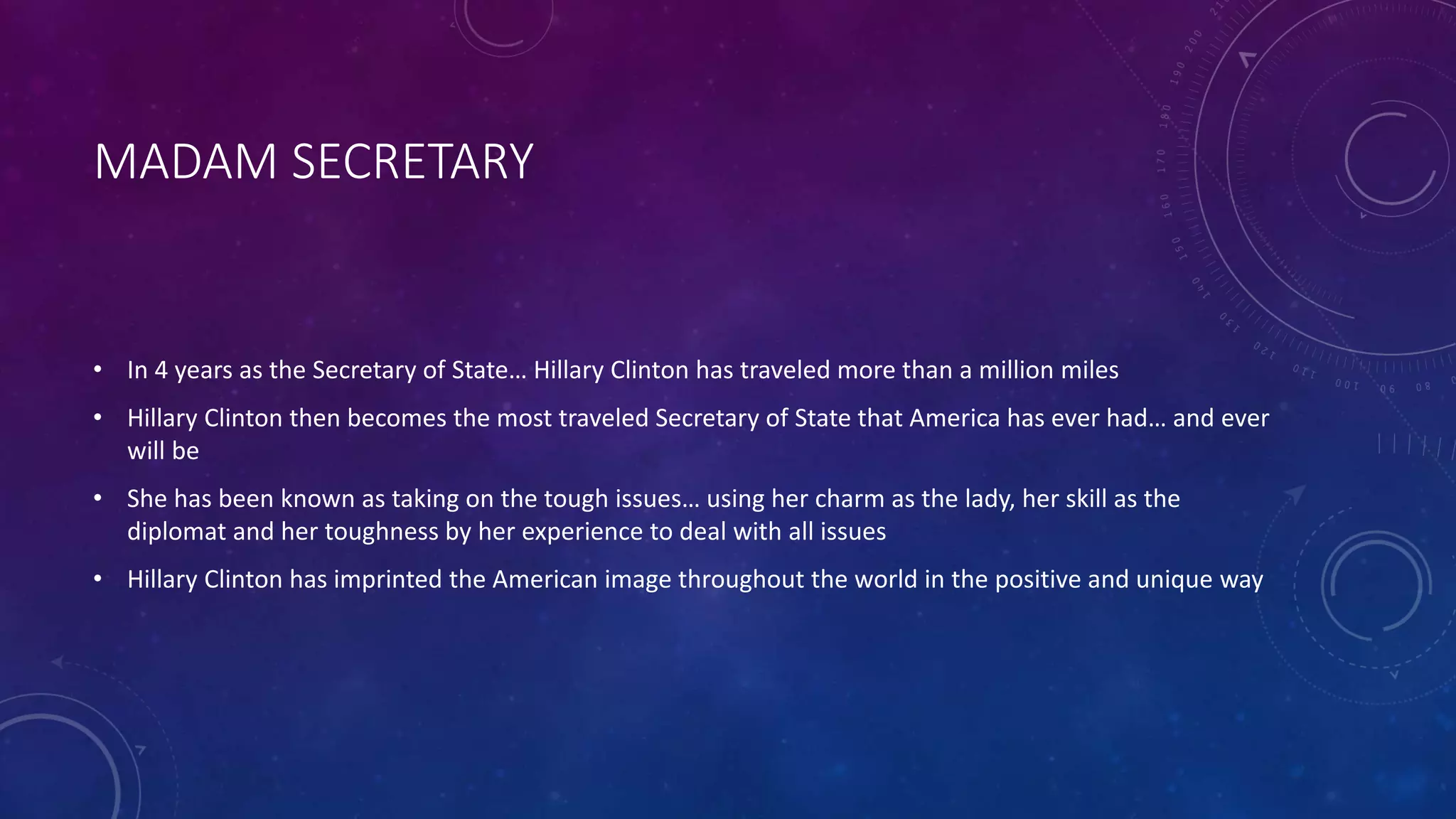 MADAM SECRETARY
• In 4 years as the Secretary of State… Hillary Clinton has traveled more than a million miles
• Hillary Clinton then becomes the most traveled Secretary of State that America has ever had… and ever
will be
• She has been known as taking on the tough issues… using her charm as the lady, her skill as the
diplomat and her toughness by her experience to deal with all issues
• Hillary Clinton has imprinted the American image throughout the world in the positive and unique way
 