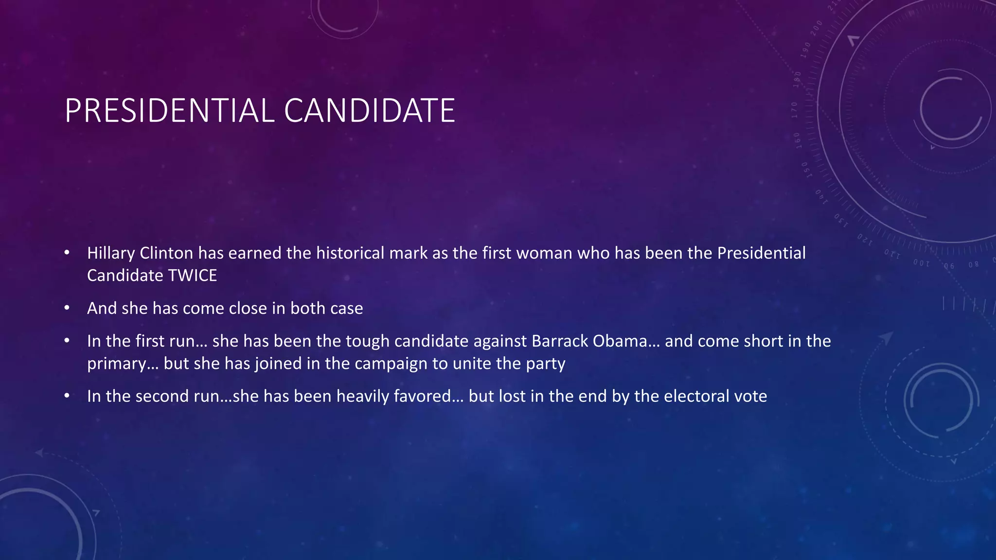PRESIDENTIAL CANDIDATE
• Hillary Clinton has earned the historical mark as the first woman who has been the Presidential
Candidate TWICE
• And she has come close in both case
• In the first run… she has been the tough candidate against Barrack Obama… and come short in the
primary… but she has joined in the campaign to unite the party
• In the second run…she has been heavily favored… but lost in the end by the electoral vote
 