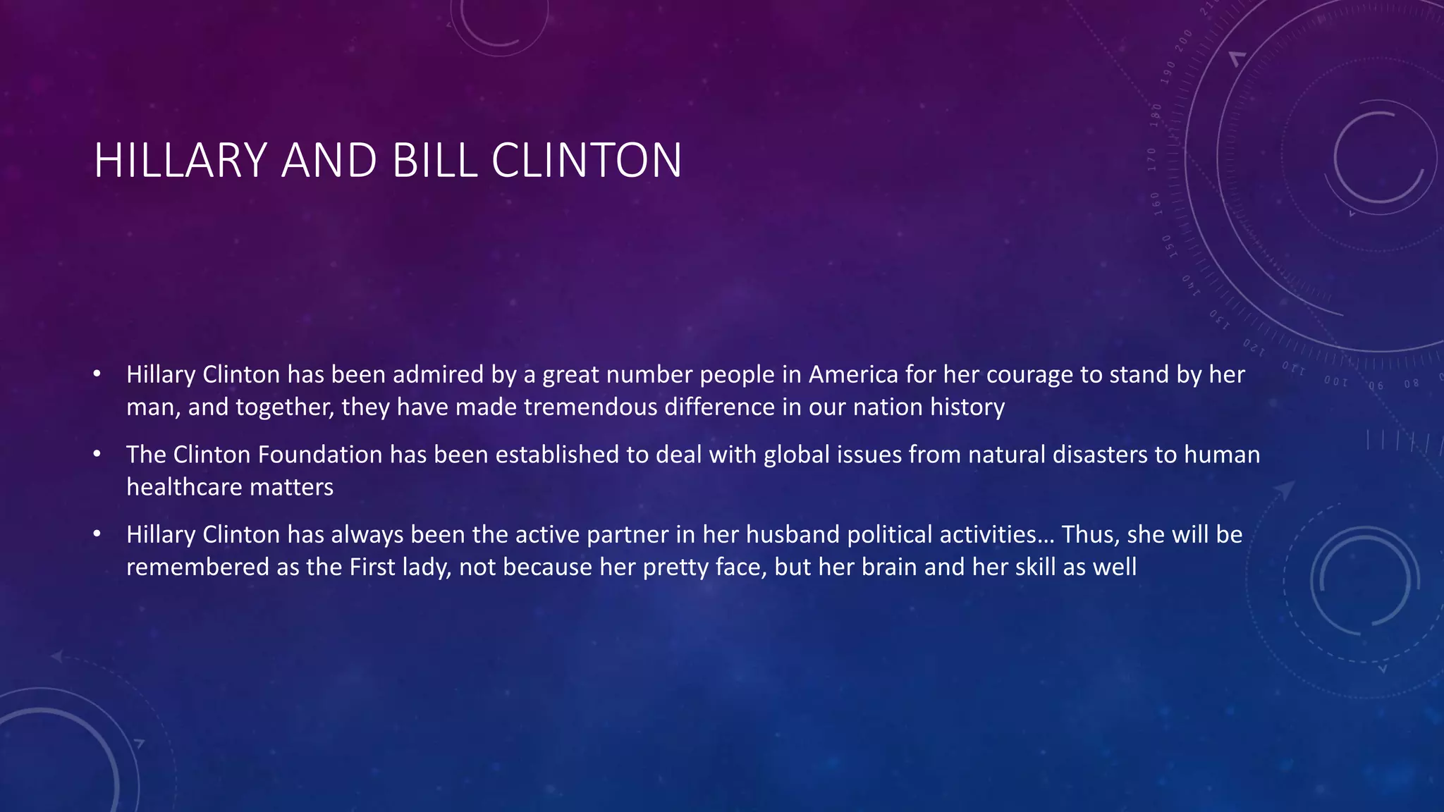 HILLARY AND BILL CLINTON
• Hillary Clinton has been admired by a great number people in America for her courage to stand by her
man, and together, they have made tremendous difference in our nation history
• The Clinton Foundation has been established to deal with global issues from natural disasters to human
healthcare matters
• Hillary Clinton has always been the active partner in her husband political activities… Thus, she will be
remembered as the First lady, not because her pretty face, but her brain and her skill as well
 