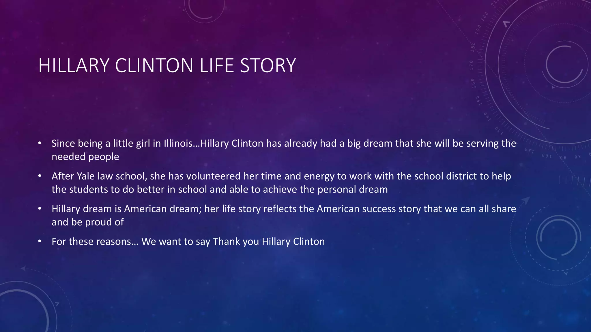 HILLARY CLINTON LIFE STORY
• Since being a little girl in Illinois…Hillary Clinton has already had a big dream that she will be serving the
needed people
• After Yale law school, she has volunteered her time and energy to work with the school district to help
the students to do better in school and able to achieve the personal dream
• Hillary dream is American dream; her life story reflects the American success story that we can all share
and be proud of
• For these reasons… We want to say Thank you Hillary Clinton
 